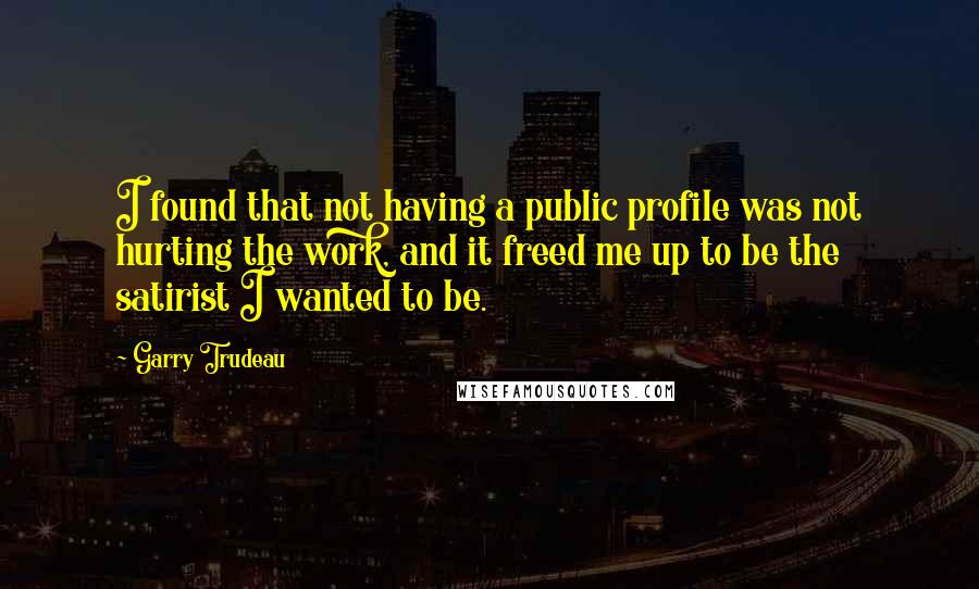 Garry Trudeau Quotes: I found that not having a public profile was not hurting the work, and it freed me up to be the satirist I wanted to be.