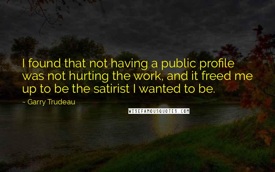 Garry Trudeau Quotes: I found that not having a public profile was not hurting the work, and it freed me up to be the satirist I wanted to be.