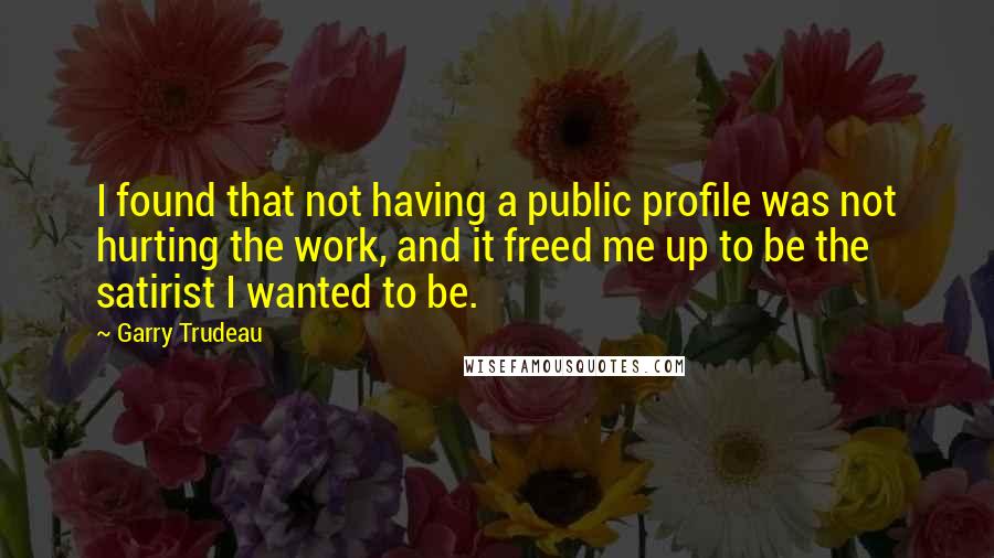 Garry Trudeau Quotes: I found that not having a public profile was not hurting the work, and it freed me up to be the satirist I wanted to be.