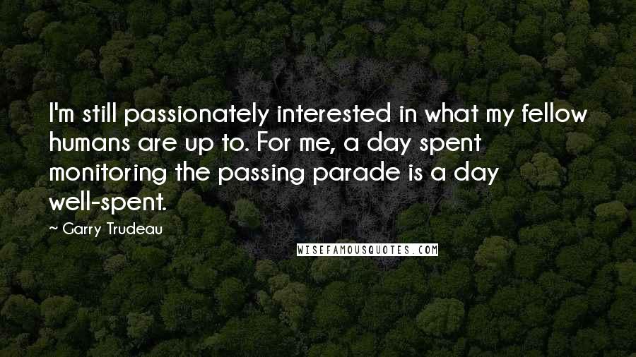 Garry Trudeau Quotes: I'm still passionately interested in what my fellow humans are up to. For me, a day spent monitoring the passing parade is a day well-spent.