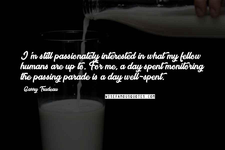Garry Trudeau Quotes: I'm still passionately interested in what my fellow humans are up to. For me, a day spent monitoring the passing parade is a day well-spent.