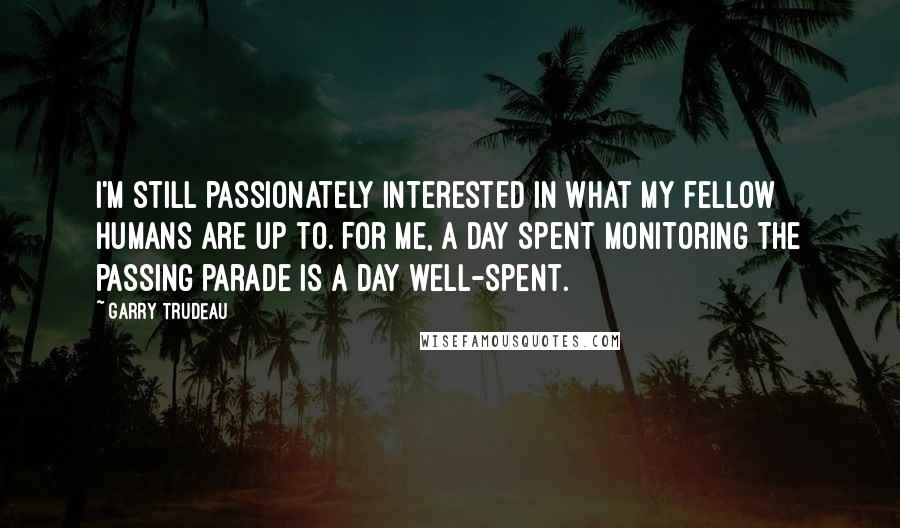 Garry Trudeau Quotes: I'm still passionately interested in what my fellow humans are up to. For me, a day spent monitoring the passing parade is a day well-spent.