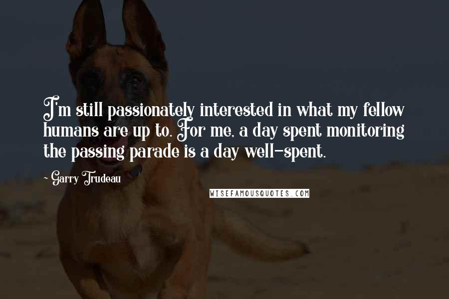 Garry Trudeau Quotes: I'm still passionately interested in what my fellow humans are up to. For me, a day spent monitoring the passing parade is a day well-spent.