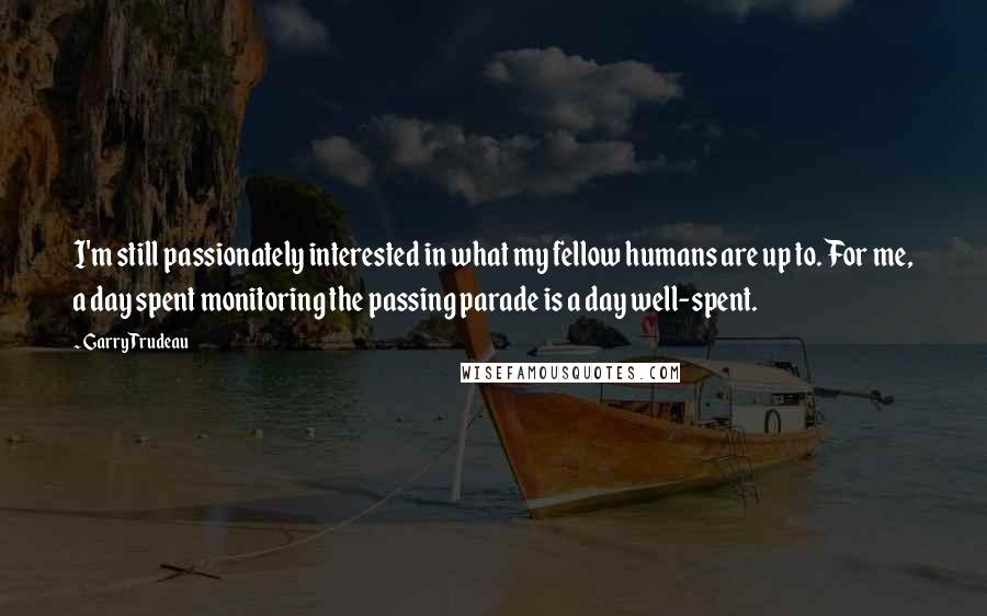 Garry Trudeau Quotes: I'm still passionately interested in what my fellow humans are up to. For me, a day spent monitoring the passing parade is a day well-spent.