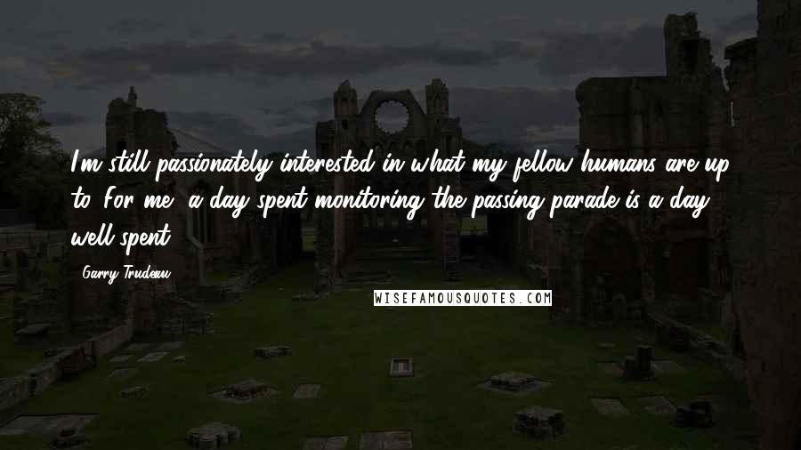 Garry Trudeau Quotes: I'm still passionately interested in what my fellow humans are up to. For me, a day spent monitoring the passing parade is a day well-spent.