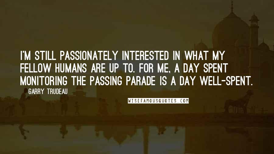 Garry Trudeau Quotes: I'm still passionately interested in what my fellow humans are up to. For me, a day spent monitoring the passing parade is a day well-spent.
