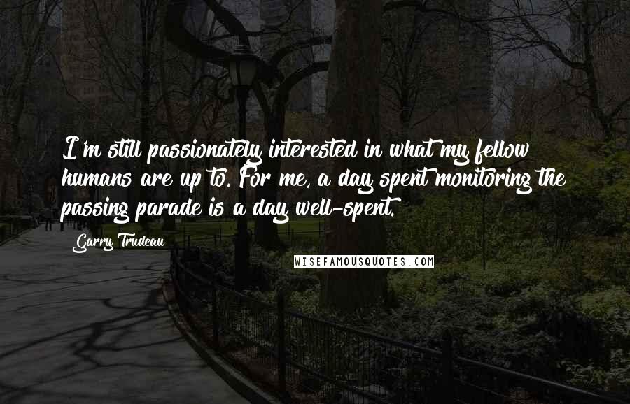 Garry Trudeau Quotes: I'm still passionately interested in what my fellow humans are up to. For me, a day spent monitoring the passing parade is a day well-spent.