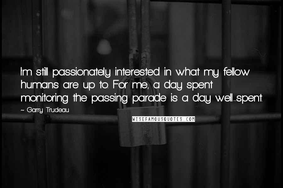 Garry Trudeau Quotes: I'm still passionately interested in what my fellow humans are up to. For me, a day spent monitoring the passing parade is a day well-spent.