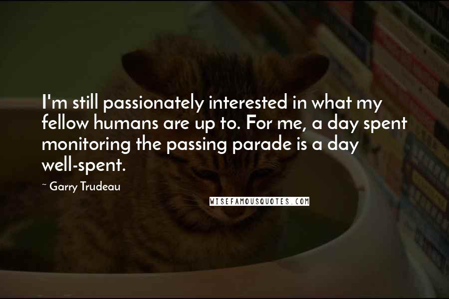 Garry Trudeau Quotes: I'm still passionately interested in what my fellow humans are up to. For me, a day spent monitoring the passing parade is a day well-spent.