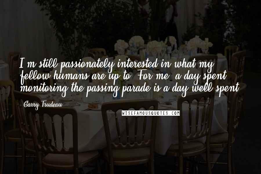 Garry Trudeau Quotes: I'm still passionately interested in what my fellow humans are up to. For me, a day spent monitoring the passing parade is a day well-spent.