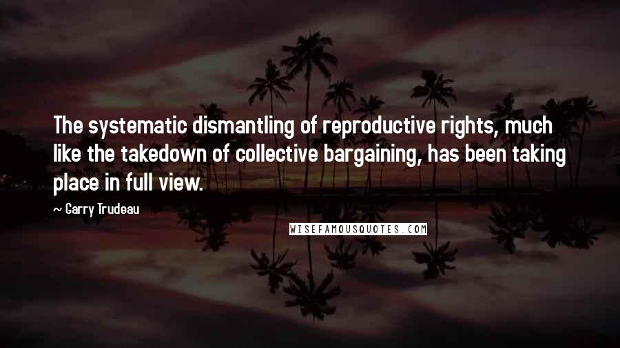 Garry Trudeau Quotes: The systematic dismantling of reproductive rights, much like the takedown of collective bargaining, has been taking place in full view.