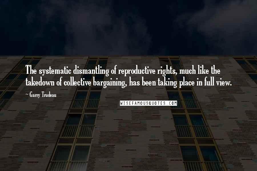 Garry Trudeau Quotes: The systematic dismantling of reproductive rights, much like the takedown of collective bargaining, has been taking place in full view.