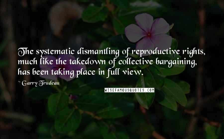 Garry Trudeau Quotes: The systematic dismantling of reproductive rights, much like the takedown of collective bargaining, has been taking place in full view.