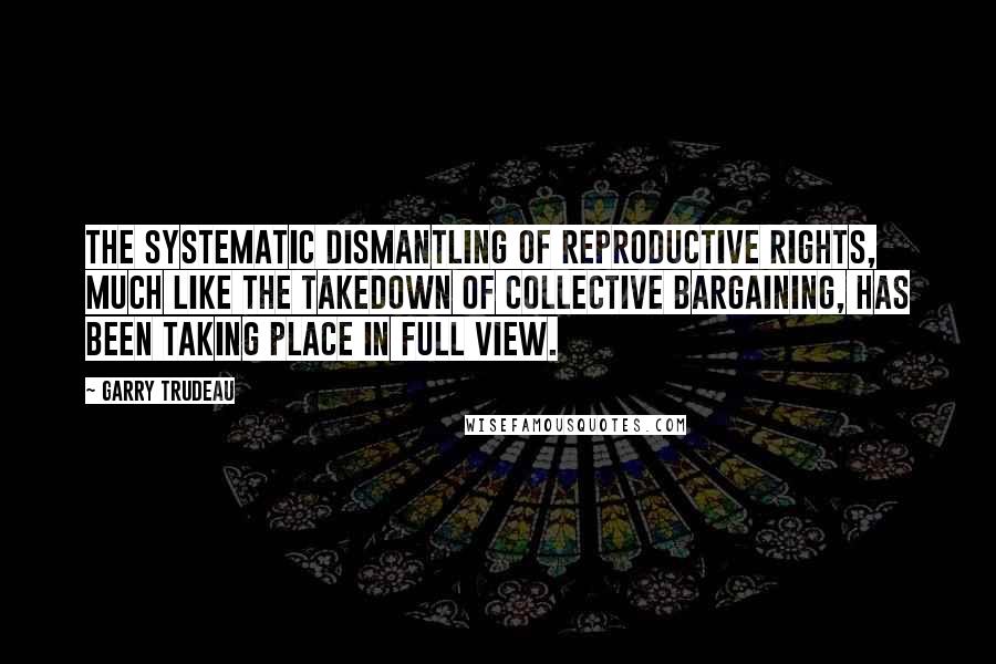 Garry Trudeau Quotes: The systematic dismantling of reproductive rights, much like the takedown of collective bargaining, has been taking place in full view.