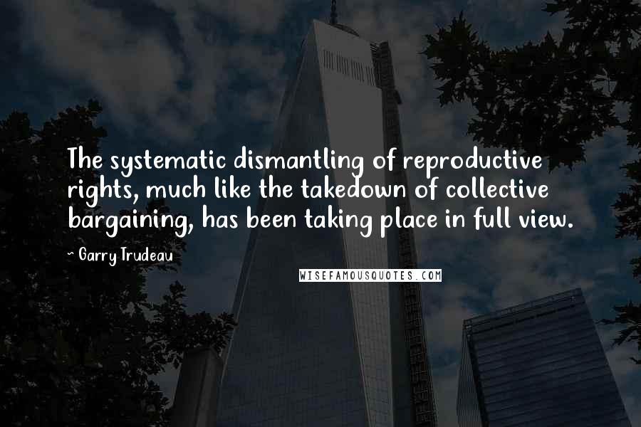 Garry Trudeau Quotes: The systematic dismantling of reproductive rights, much like the takedown of collective bargaining, has been taking place in full view.