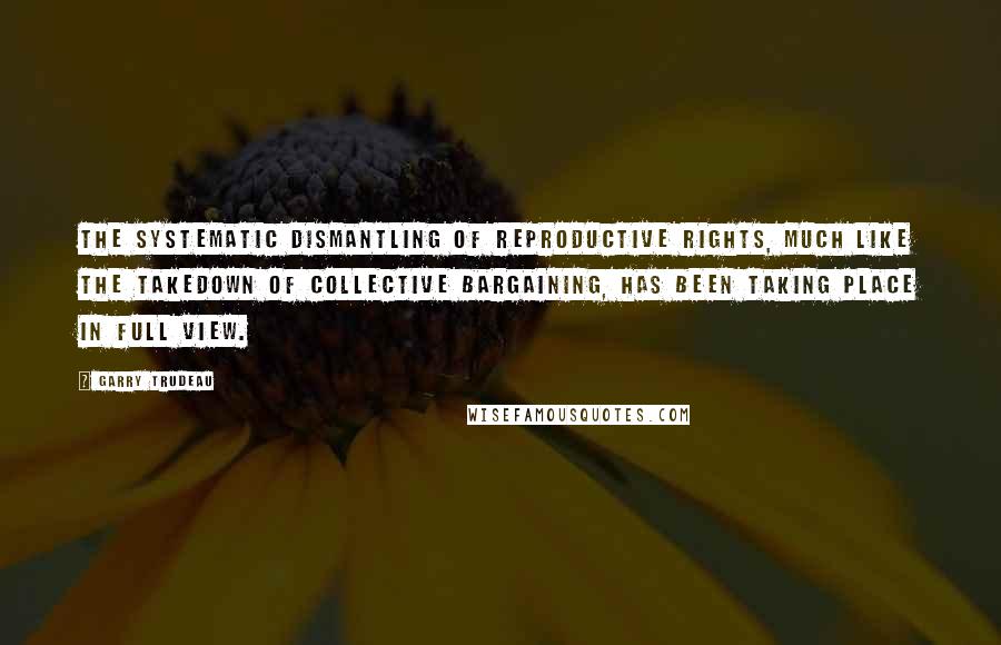 Garry Trudeau Quotes: The systematic dismantling of reproductive rights, much like the takedown of collective bargaining, has been taking place in full view.