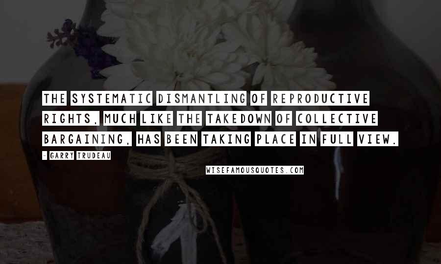 Garry Trudeau Quotes: The systematic dismantling of reproductive rights, much like the takedown of collective bargaining, has been taking place in full view.