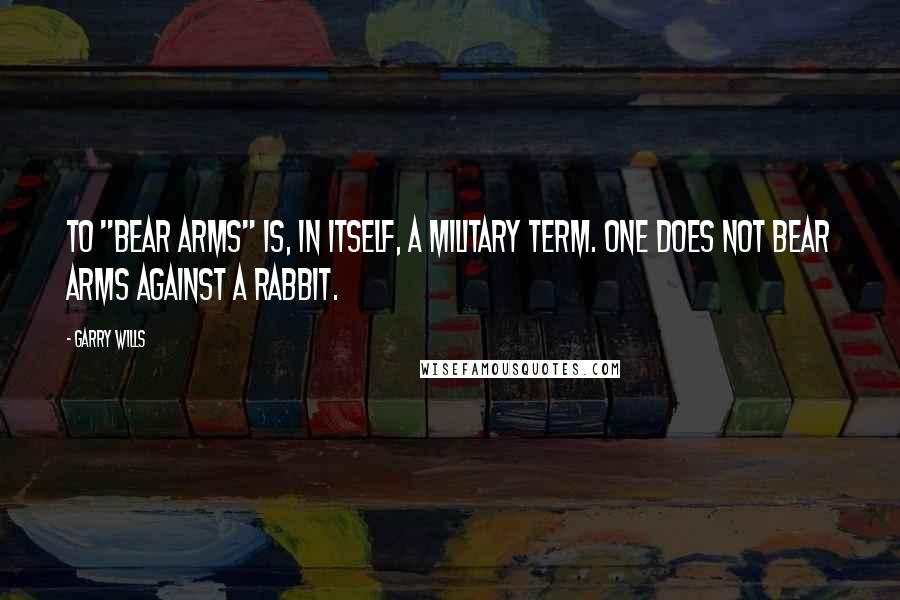 Garry Wills Quotes: To "bear arms" is, in itself, a military term. One does not bear arms against a rabbit.