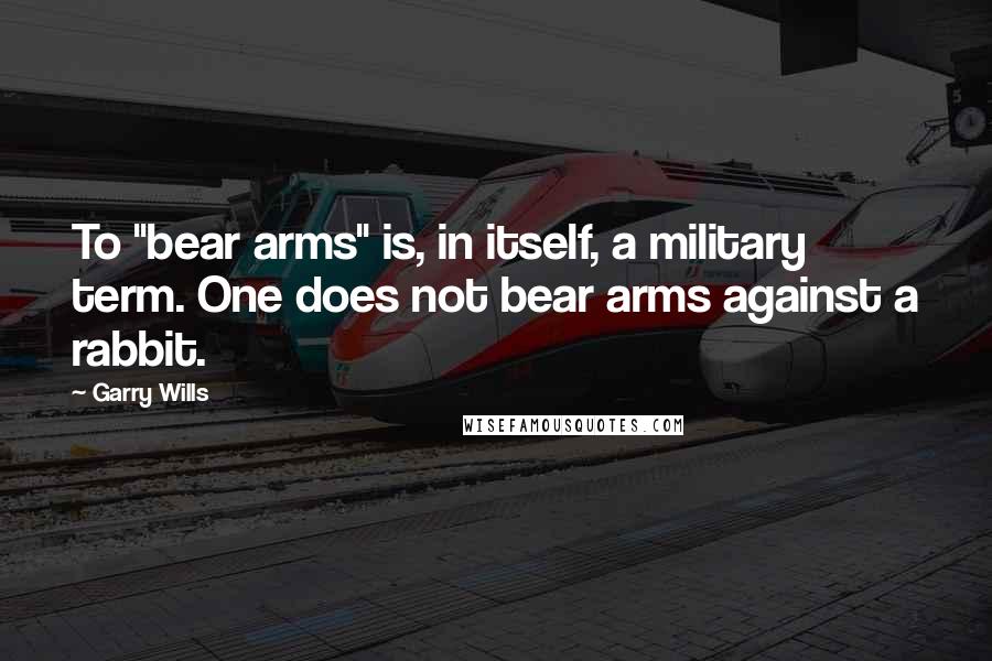 Garry Wills Quotes: To "bear arms" is, in itself, a military term. One does not bear arms against a rabbit.