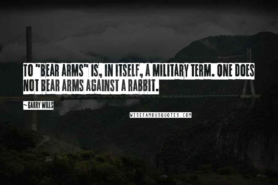 Garry Wills Quotes: To "bear arms" is, in itself, a military term. One does not bear arms against a rabbit.