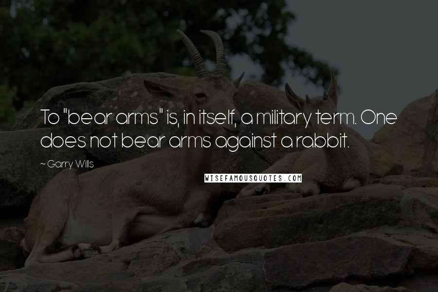 Garry Wills Quotes: To "bear arms" is, in itself, a military term. One does not bear arms against a rabbit.