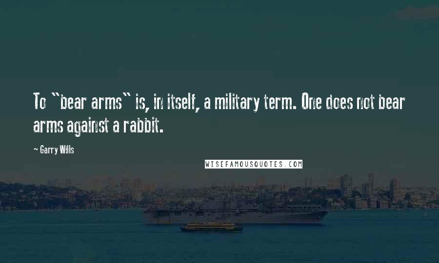 Garry Wills Quotes: To "bear arms" is, in itself, a military term. One does not bear arms against a rabbit.