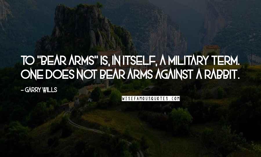 Garry Wills Quotes: To "bear arms" is, in itself, a military term. One does not bear arms against a rabbit.