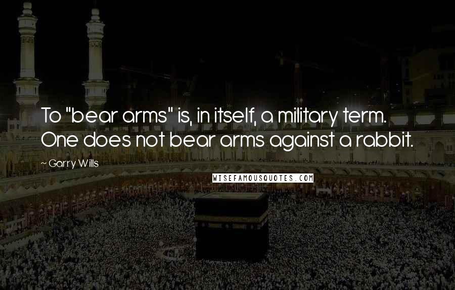 Garry Wills Quotes: To "bear arms" is, in itself, a military term. One does not bear arms against a rabbit.