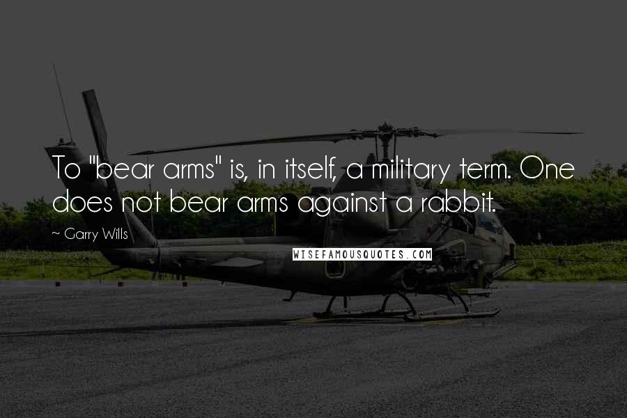 Garry Wills Quotes: To "bear arms" is, in itself, a military term. One does not bear arms against a rabbit.