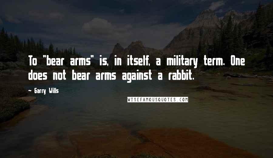 Garry Wills Quotes: To "bear arms" is, in itself, a military term. One does not bear arms against a rabbit.