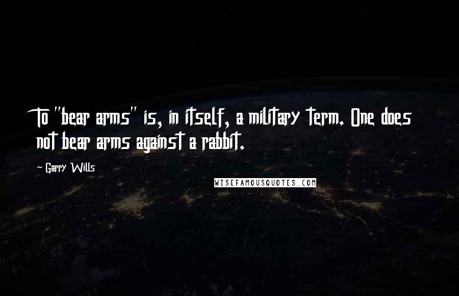 Garry Wills Quotes: To "bear arms" is, in itself, a military term. One does not bear arms against a rabbit.