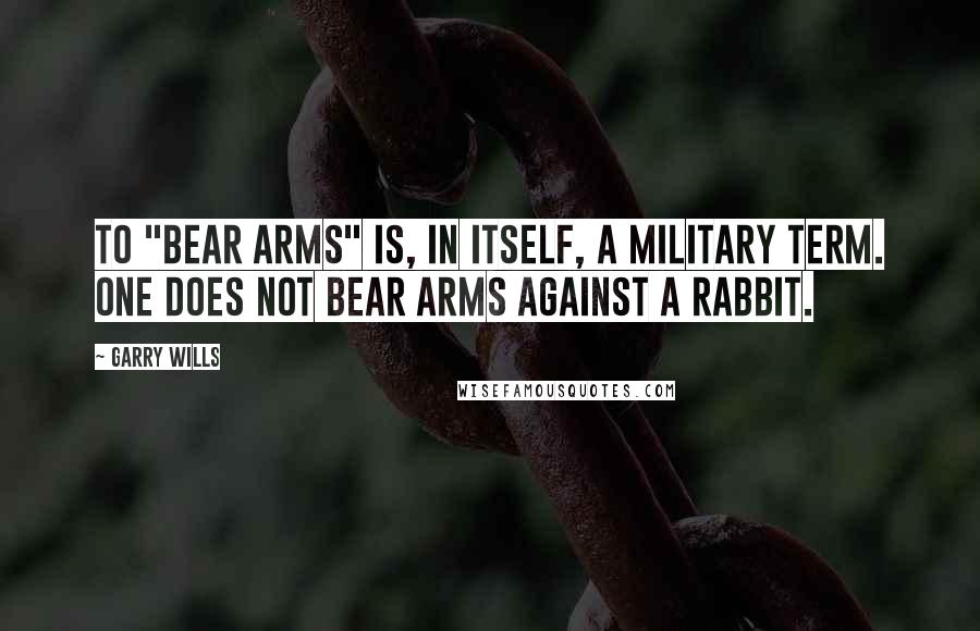 Garry Wills Quotes: To "bear arms" is, in itself, a military term. One does not bear arms against a rabbit.