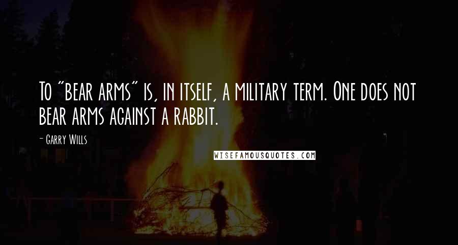 Garry Wills Quotes: To "bear arms" is, in itself, a military term. One does not bear arms against a rabbit.