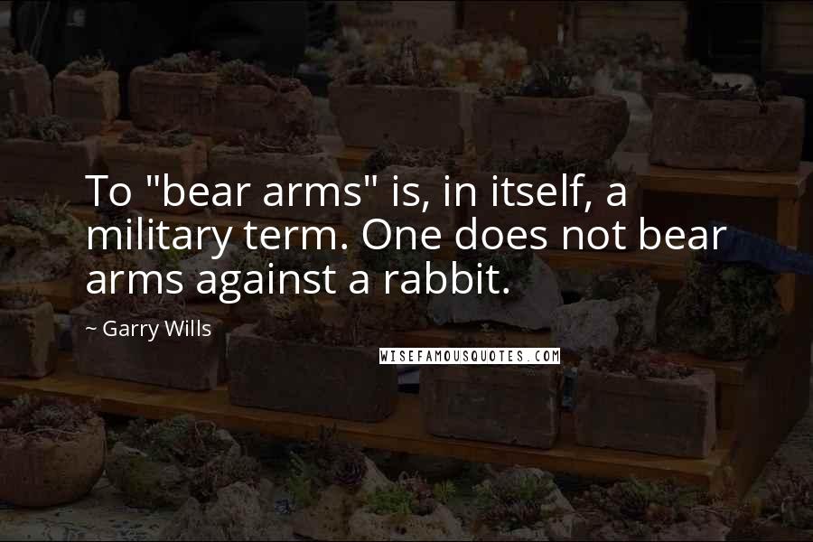 Garry Wills Quotes: To "bear arms" is, in itself, a military term. One does not bear arms against a rabbit.