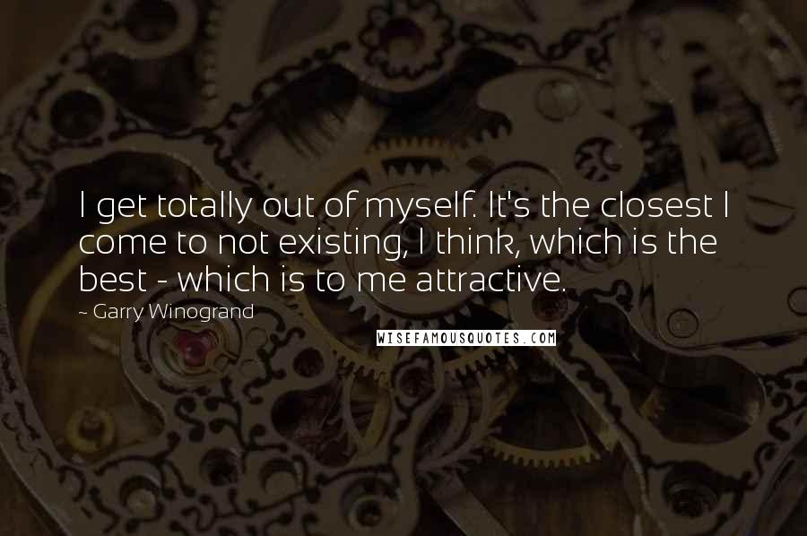 Garry Winogrand Quotes: I get totally out of myself. It's the closest I come to not existing, I think, which is the best - which is to me attractive.