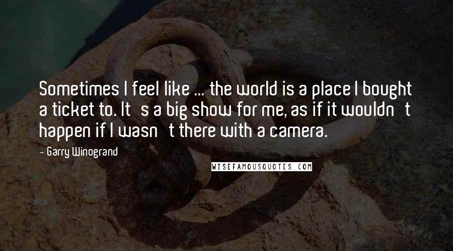 Garry Winogrand Quotes: Sometimes I feel like ... the world is a place I bought a ticket to. It's a big show for me, as if it wouldn't happen if I wasn't there with a camera.