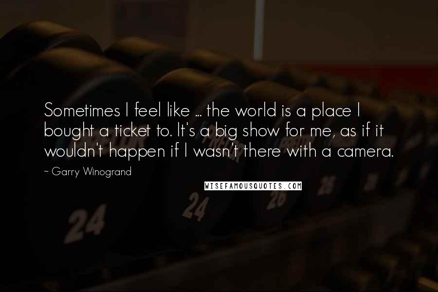 Garry Winogrand Quotes: Sometimes I feel like ... the world is a place I bought a ticket to. It's a big show for me, as if it wouldn't happen if I wasn't there with a camera.