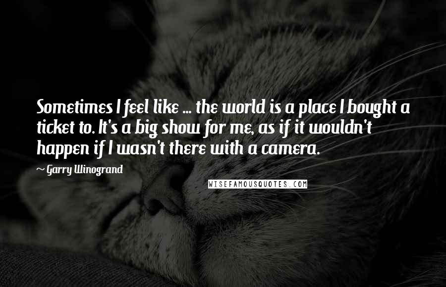 Garry Winogrand Quotes: Sometimes I feel like ... the world is a place I bought a ticket to. It's a big show for me, as if it wouldn't happen if I wasn't there with a camera.