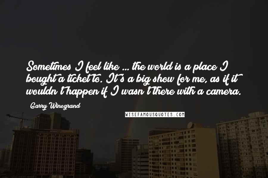 Garry Winogrand Quotes: Sometimes I feel like ... the world is a place I bought a ticket to. It's a big show for me, as if it wouldn't happen if I wasn't there with a camera.