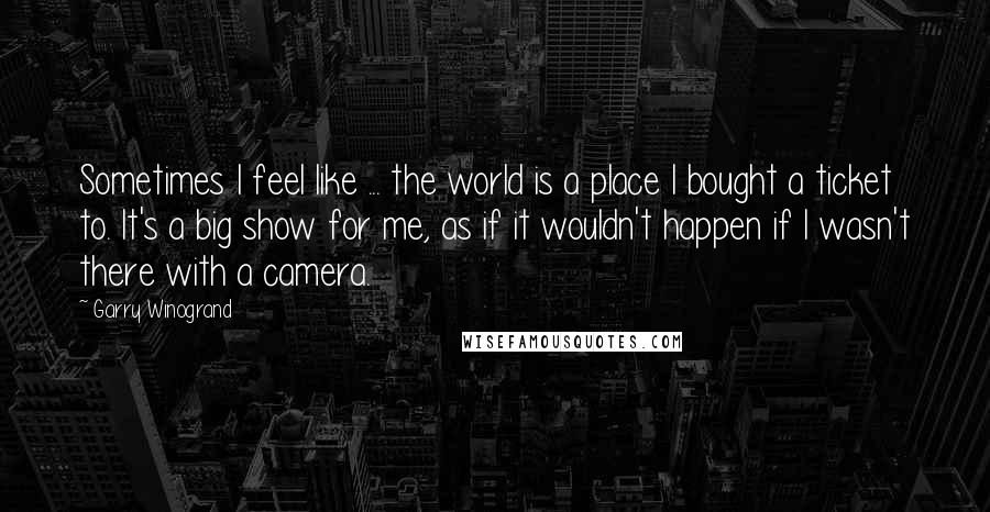 Garry Winogrand Quotes: Sometimes I feel like ... the world is a place I bought a ticket to. It's a big show for me, as if it wouldn't happen if I wasn't there with a camera.
