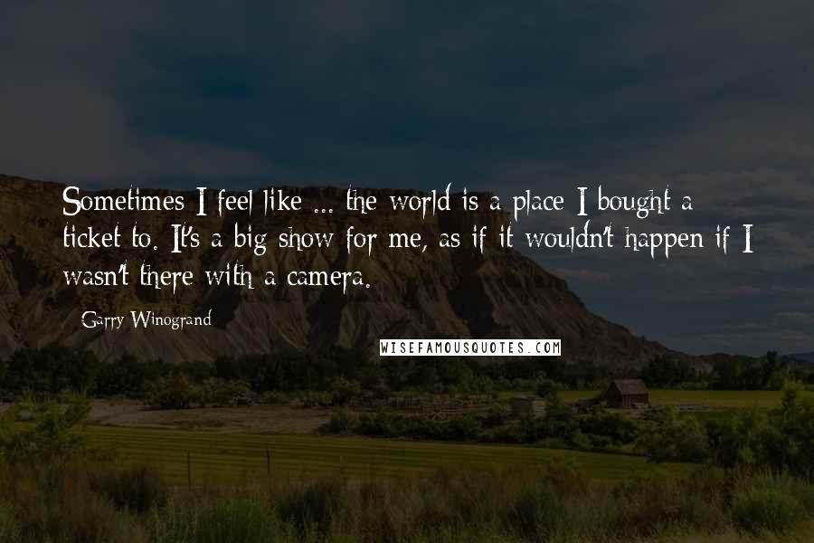 Garry Winogrand Quotes: Sometimes I feel like ... the world is a place I bought a ticket to. It's a big show for me, as if it wouldn't happen if I wasn't there with a camera.