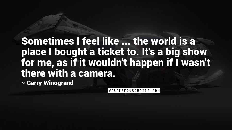 Garry Winogrand Quotes: Sometimes I feel like ... the world is a place I bought a ticket to. It's a big show for me, as if it wouldn't happen if I wasn't there with a camera.