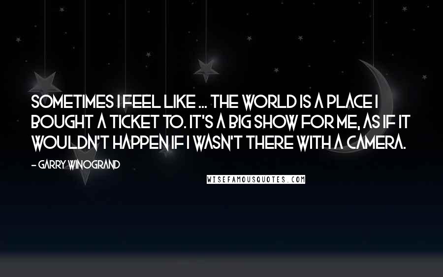 Garry Winogrand Quotes: Sometimes I feel like ... the world is a place I bought a ticket to. It's a big show for me, as if it wouldn't happen if I wasn't there with a camera.