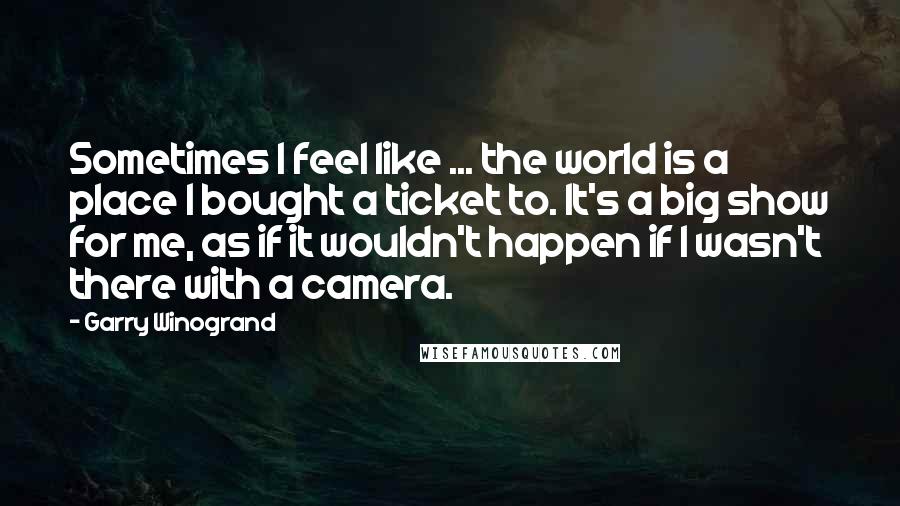 Garry Winogrand Quotes: Sometimes I feel like ... the world is a place I bought a ticket to. It's a big show for me, as if it wouldn't happen if I wasn't there with a camera.