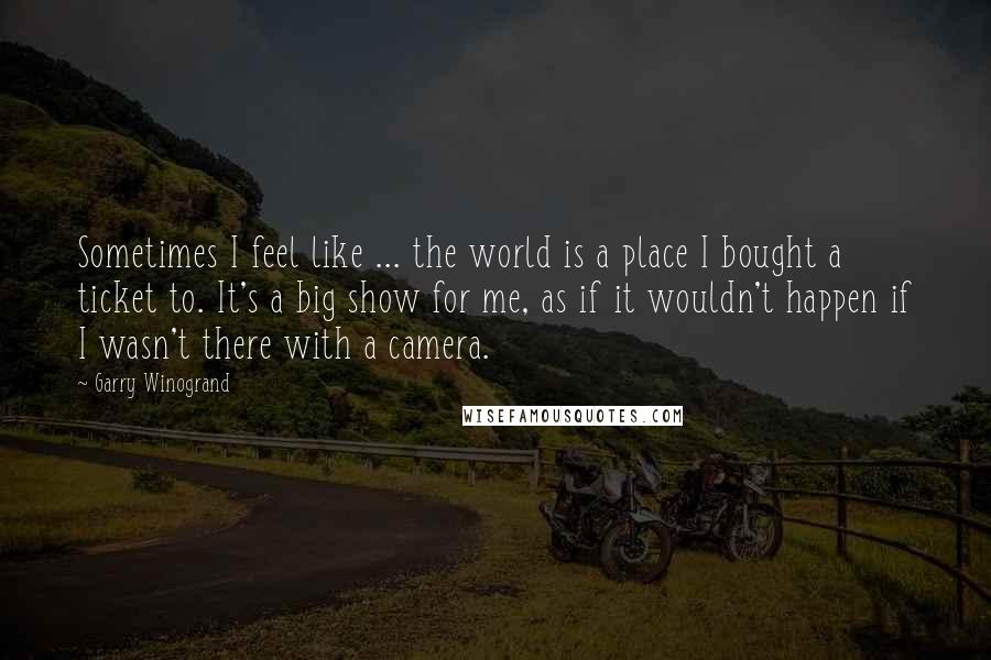 Garry Winogrand Quotes: Sometimes I feel like ... the world is a place I bought a ticket to. It's a big show for me, as if it wouldn't happen if I wasn't there with a camera.