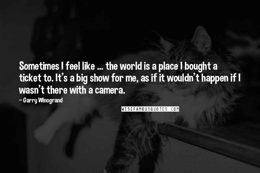 Garry Winogrand Quotes: Sometimes I feel like ... the world is a place I bought a ticket to. It's a big show for me, as if it wouldn't happen if I wasn't there with a camera.