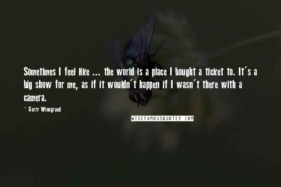 Garry Winogrand Quotes: Sometimes I feel like ... the world is a place I bought a ticket to. It's a big show for me, as if it wouldn't happen if I wasn't there with a camera.