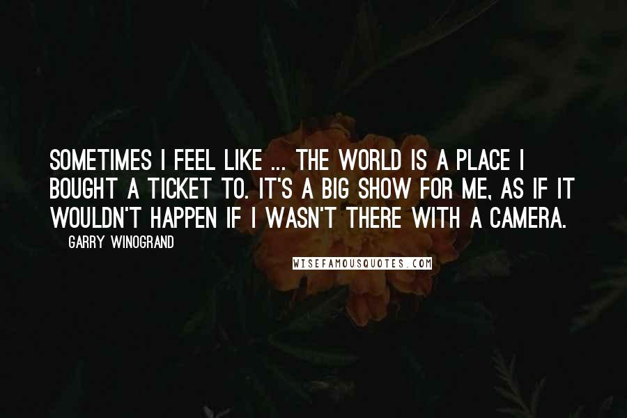 Garry Winogrand Quotes: Sometimes I feel like ... the world is a place I bought a ticket to. It's a big show for me, as if it wouldn't happen if I wasn't there with a camera.