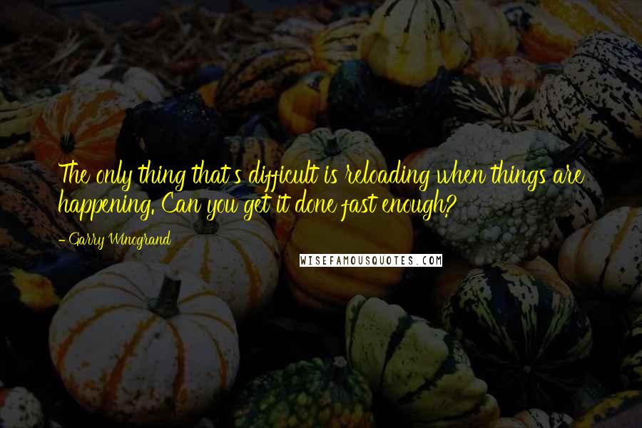 Garry Winogrand Quotes: The only thing that's difficult is reloading when things are happening. Can you get it done fast enough?