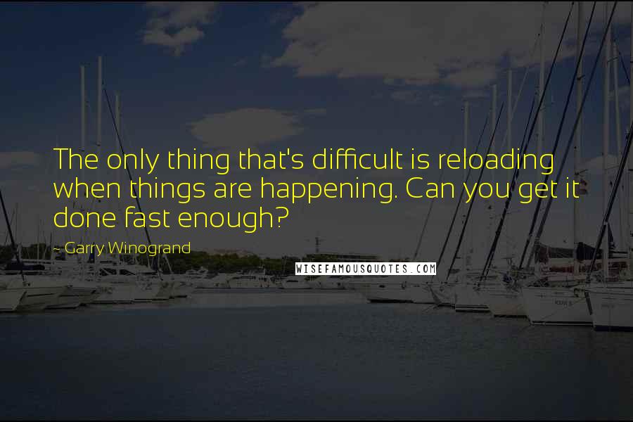 Garry Winogrand Quotes: The only thing that's difficult is reloading when things are happening. Can you get it done fast enough?